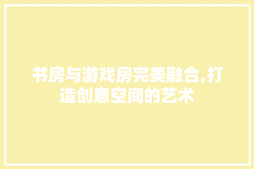 书房与游戏房完美融合,打造创意空间的艺术