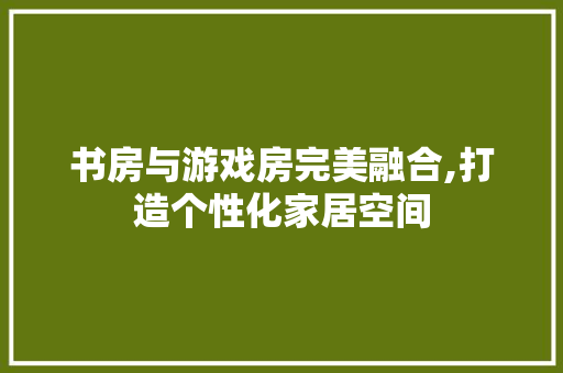 书房与游戏房完美融合,打造个性化家居空间