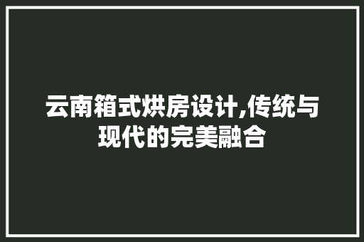 云南箱式烘房设计,传统与现代的完美融合