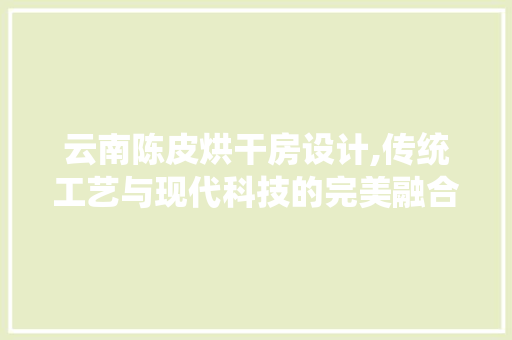 云南陈皮烘干房设计,传统工艺与现代科技的完美融合
