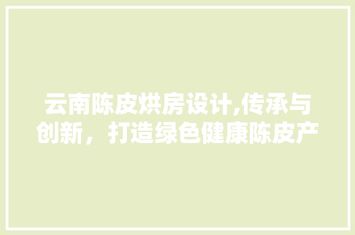 云南陈皮烘房设计,传承与创新，打造绿色健康陈皮产业新标杆 装修攻略
