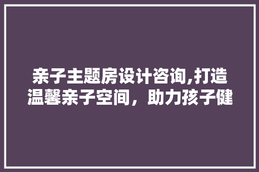 亲子主题房设计咨询,打造温馨亲子空间，助力孩子健康成长