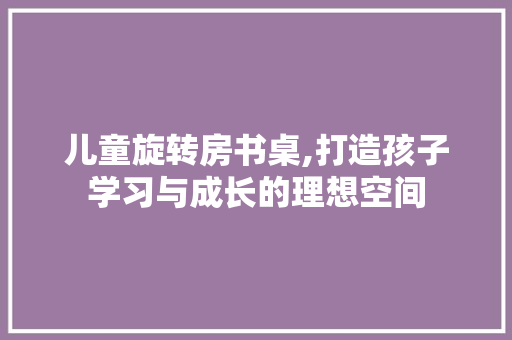 儿童旋转房书桌,打造孩子学习与成长的理想空间