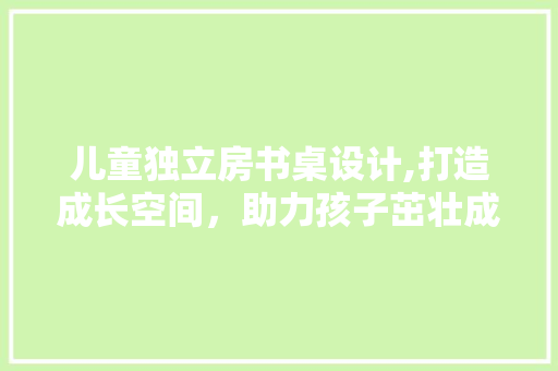 儿童独立房书桌设计,打造成长空间，助力孩子茁壮成长