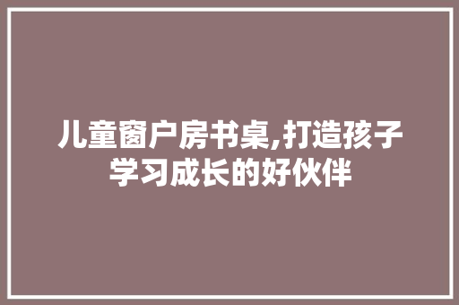 儿童窗户房书桌,打造孩子学习成长的好伙伴