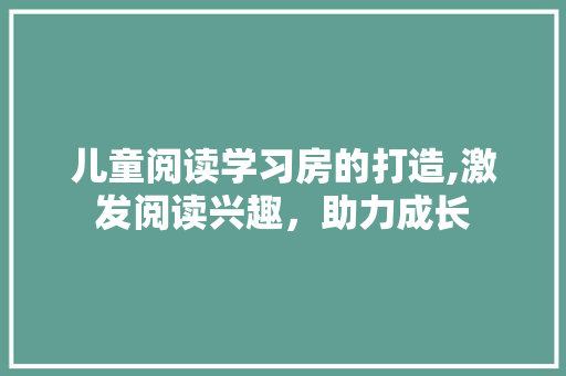 儿童阅读学习房的打造,激发阅读兴趣，助力成长