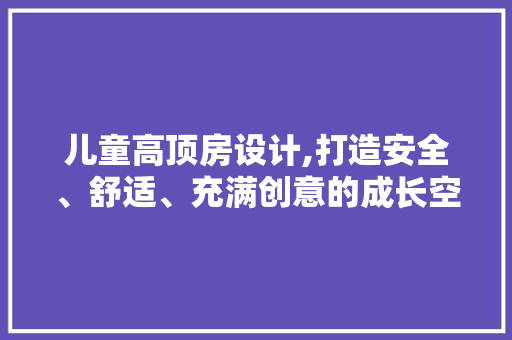 儿童高顶房设计,打造安全、舒适、充满创意的成长空间