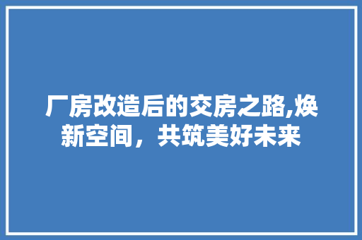 厂房改造后的交房之路,焕新空间，共筑美好未来