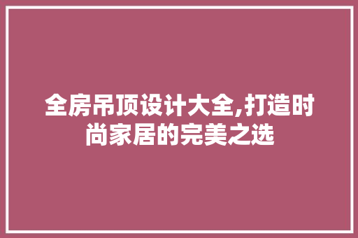 全房吊顶设计大全,打造时尚家居的完美之选