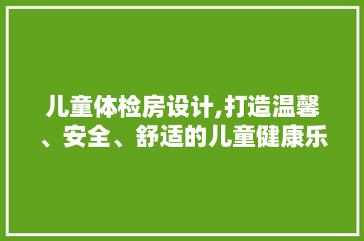 儿童体检房设计,打造温馨、安全、舒适的儿童健康乐园