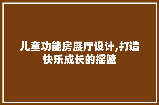 儿童功能房展厅设计,打造快乐成长的摇篮