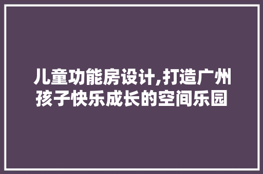 儿童功能房设计,打造广州孩子快乐成长的空间乐园