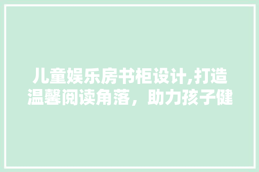 儿童娱乐房书柜设计,打造温馨阅读角落，助力孩子健康成长