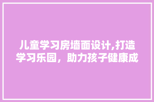 儿童学习房墙面设计,打造学习乐园，助力孩子健康成长