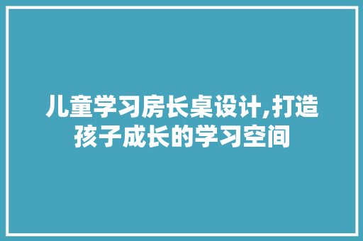 儿童学习房长桌设计,打造孩子成长的学习空间