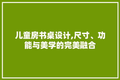 儿童房书桌设计,尺寸、功能与美学的完美融合