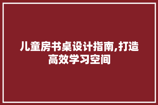 儿童房书桌设计指南,打造高效学习空间