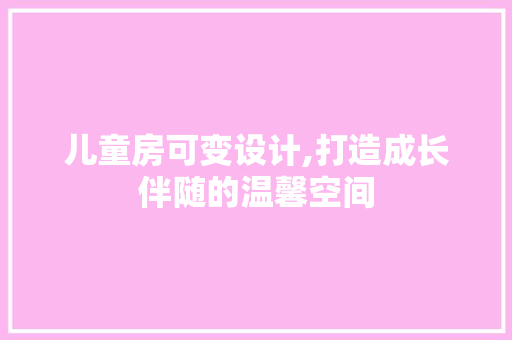 儿童房可变设计,打造成长伴随的温馨空间