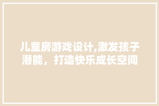 儿童房游戏设计,激发孩子潜能，打造快乐成长空间