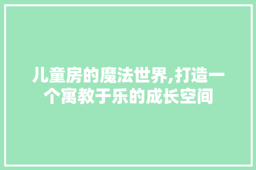 儿童房的魔法世界,打造一个寓教于乐的成长空间