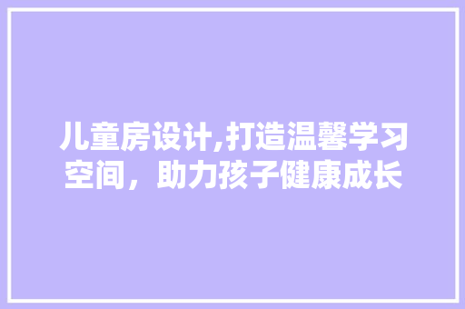 儿童房设计,打造温馨学习空间，助力孩子健康成长