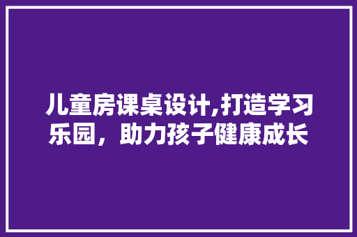 儿童房课桌设计,打造学习乐园，助力孩子健康成长