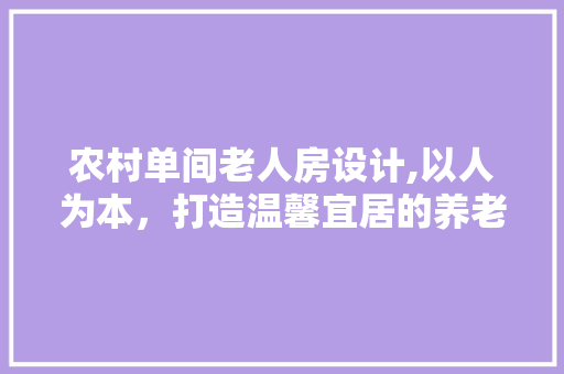 农村单间老人房设计,以人为本，打造温馨宜居的养老空间