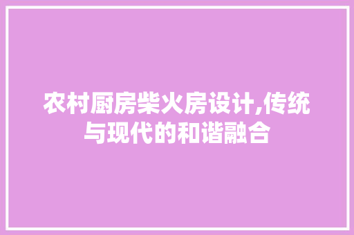 农村厨房柴火房设计,传统与现代的和谐融合