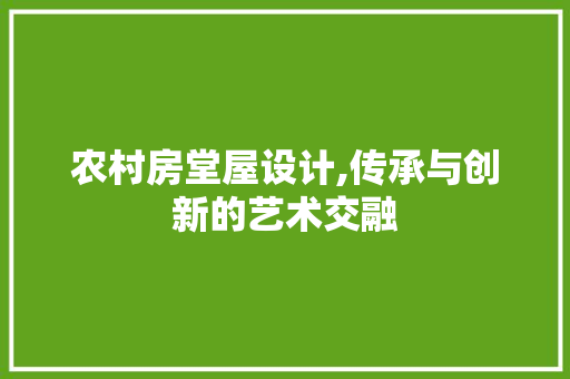 农村房堂屋设计,传承与创新的艺术交融