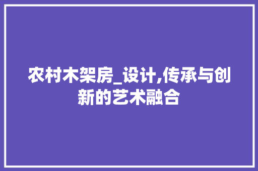 农村木架房_设计,传承与创新的艺术融合