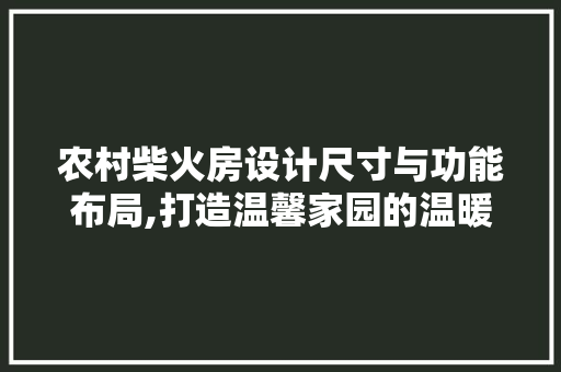 农村柴火房设计尺寸与功能布局,打造温馨家园的温暖之源
