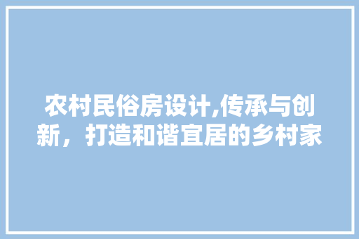 农村民俗房设计,传承与创新，打造和谐宜居的乡村家园