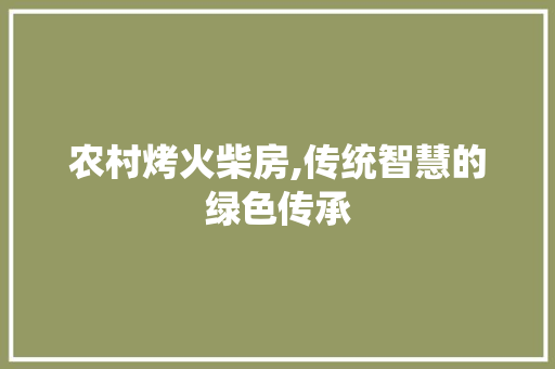 农村烤火柴房,传统智慧的绿色传承