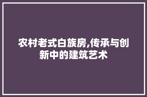 农村老式白族房,传承与创新中的建筑艺术