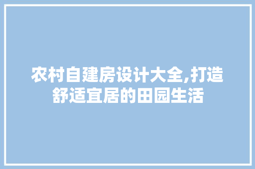 农村自建房设计大全,打造舒适宜居的田园生活