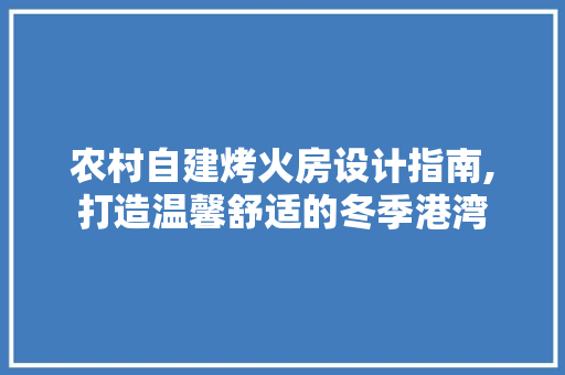 农村自建烤火房设计指南,打造温馨舒适的冬季港湾