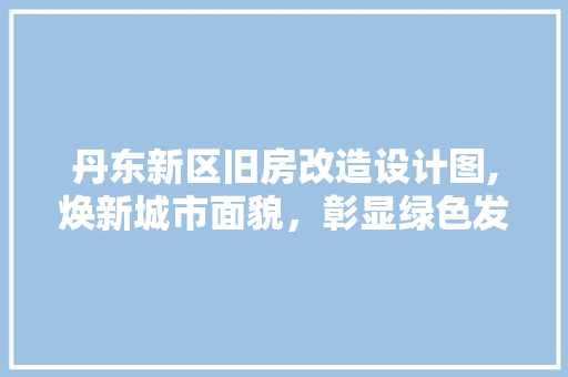 丹东新区旧房改造设计图,焕新城市面貌，彰显绿色发展理念