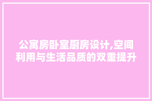 公寓房卧室厨房设计,空间利用与生活品质的双重提升