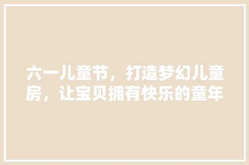 六一儿童节，打造梦幻儿童房，让宝贝拥有快乐的童年时光