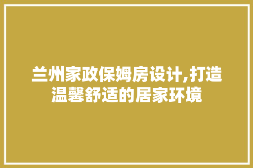 兰州家政保姆房设计,打造温馨舒适的居家环境