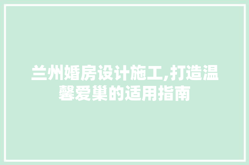 兰州婚房设计施工,打造温馨爱巢的适用指南