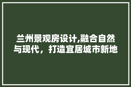 兰州景观房设计,融合自然与现代，打造宜居城市新地标