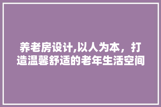 养老房设计,以人为本，打造温馨舒适的老年生活空间
