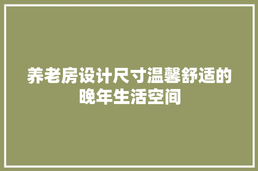 养老房设计尺寸温馨舒适的晚年生活空间