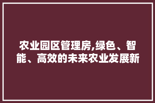 农业园区管理房,绿色、智能、高效的未来农业发展新篇章