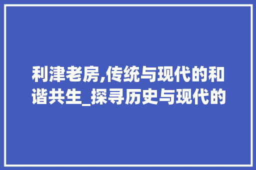 利津老房,传统与现代的和谐共生_探寻历史与现代的交融之美