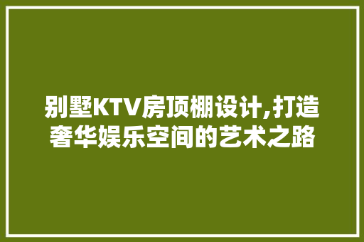 别墅KTV房顶棚设计,打造奢华娱乐空间的艺术之路