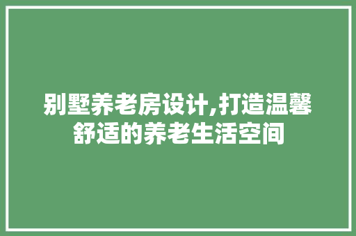 别墅养老房设计,打造温馨舒适的养老生活空间