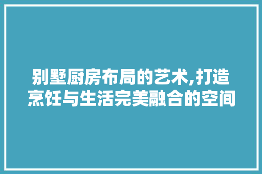 别墅厨房布局的艺术,打造烹饪与生活完美融合的空间