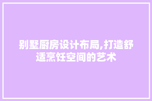 别墅厨房设计布局,打造舒适烹饪空间的艺术
